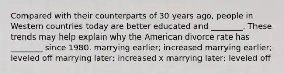 Compared with their counterparts of 30 years ago, people in Western countries today are better educated and ________. These trends may help explain why the American divorce rate has ________ since 1980. marrying earlier; increased marrying earlier; leveled off marrying later; increased x marrying later; leveled off