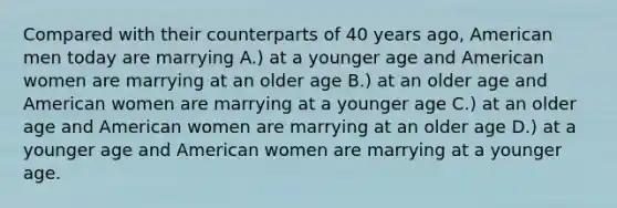 Compared with their counterparts of 40 years ago, American men today are marrying A.) at a younger age and American women are marrying at an older age B.) at an older age and American women are marrying at a younger age C.) at an older age and American women are marrying at an older age D.) at a younger age and American women are marrying at a younger age.