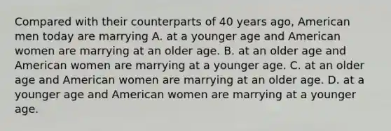 Compared with their counterparts of 40 years ago, American men today are marrying A. at a younger age and American women are marrying at an older age. B. at an older age and American women are marrying at a younger age. C. at an older age and American women are marrying at an older age. D. at a younger age and American women are marrying at a younger age.