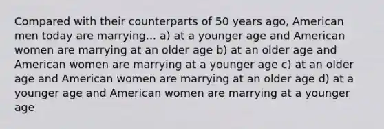 Compared with their counterparts of 50 years ago, American men today are marrying... a) at a younger age and American women are marrying at an older age b) at an older age and American women are marrying at a younger age c) at an older age and American women are marrying at an older age d) at a younger age and American women are marrying at a younger age