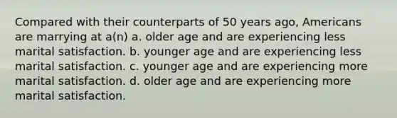 Compared with their counterparts of 50 years ago, Americans are marrying at a(n) a. older age and are experiencing less marital satisfaction. b. younger age and are experiencing less marital satisfaction. c. younger age and are experiencing more marital satisfaction. d. older age and are experiencing more marital satisfaction.