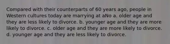 Compared with their counterparts of 60 years ago, people in Western cultures today are marrying at aNo a. older age and they are less likely to divorce. b. younger age and they are more likely to divorce. c. older age and they are more likely to divorce. d. younger age and they are less likely to divorce.