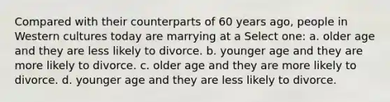 Compared with their counterparts of 60 years ago, people in Western cultures today are marrying at a Select one: a. older age and they are less likely to divorce. b. younger age and they are more likely to divorce. c. older age and they are more likely to divorce. d. younger age and they are less likely to divorce.