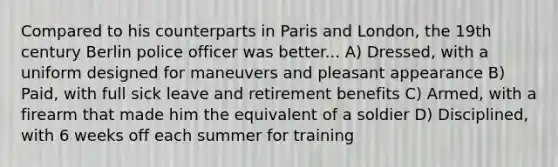 Compared to his counterparts in Paris and London, the 19th century Berlin police officer was better... A) Dressed, with a uniform designed for maneuvers and pleasant appearance B) Paid, with full sick leave and retirement benefits C) Armed, with a firearm that made him the equivalent of a soldier D) Disciplined, with 6 weeks off each summer for training