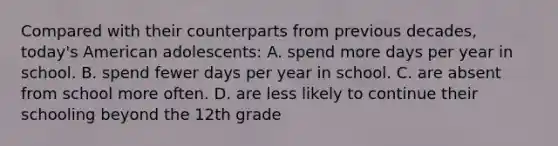 Compared with their counterparts from previous decades, today's American adolescents: A. spend more days per year in school. B. spend fewer days per year in school. C. are absent from school more often. D. are less likely to continue their schooling beyond the 12th grade