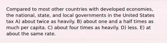 Compared to most other countries with developed economies, the national, state, and local governments in the United States tax A) about twice as heavily. B) about one and a half times as much per capita. C) about four times as heavily. D) less. E) at about the same rate.