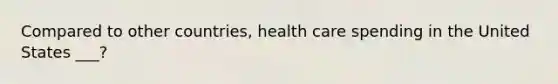 Compared to other countries, health care spending in the United States ___?