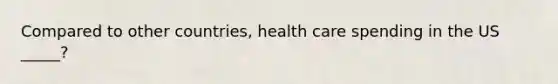 Compared to other countries, health care spending in the US _____?