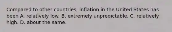 Compared to other countries, inflation in the United States has been A. relatively low. B. extremely unpredictable. C. relatively high. D. about the same.