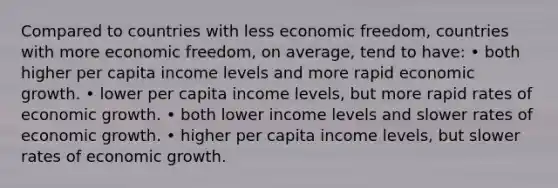 Compared to countries with less economic freedom, countries with more economic freedom, on average, tend to have: • both higher per capita income levels and more rapid economic growth. • lower per capita income levels, but more rapid rates of economic growth. • both lower income levels and slower rates of economic growth. • higher per capita income levels, but slower rates of economic growth.