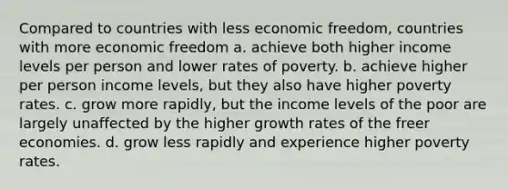 Compared to countries with less economic freedom, countries with more economic freedom a. achieve both higher income levels per person and lower rates of poverty. b. achieve higher per person income levels, but they also have higher poverty rates. c. grow more rapidly, but the income levels of the poor are largely unaffected by the higher growth rates of the freer economies. d. grow less rapidly and experience higher poverty rates.