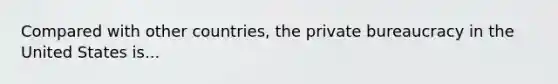 Compared with other countries, the private bureaucracy in the United States is...