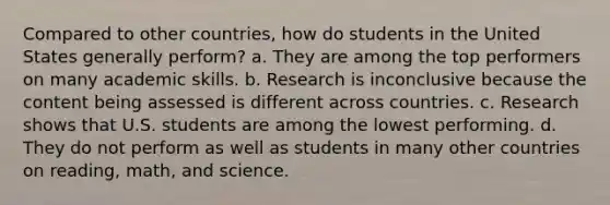 Compared to other countries, how do students in the United States generally perform? a. They are among the top performers on many academic skills. b. Research is inconclusive because the content being assessed is different across countries. c. Research shows that U.S. students are among the lowest performing. d. They do not perform as well as students in many other countries on reading, math, and science.