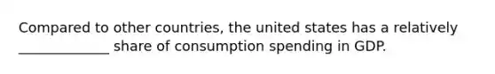 Compared to other​ countries, the united states has a relatively _____________ share of consumption spending in GDP.