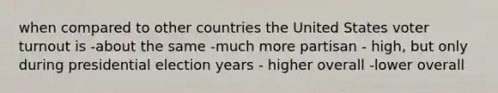 when compared to other countries the United States <a href='https://www.questionai.com/knowledge/kLGzaG1iPL-voter-turnout' class='anchor-knowledge'>voter turnout</a> is -about the same -much more partisan - high, but only during presidential election years - higher overall -lower overall