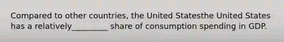 Compared to other​ countries, the United Statesthe United States has a relatively_________ share of consumption spending in GDP.