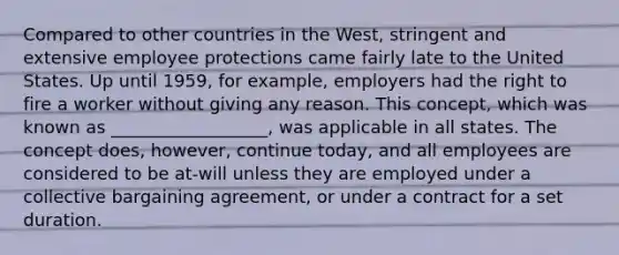 Compared to other countries in the West, stringent and extensive employee protections came fairly late to the United States. Up until 1959, for example, employers had the right to fire a worker without giving any reason. This concept, which was known as __________________, was applicable in all states. The concept does, however, continue today, and all employees are considered to be at-will unless they are employed under a collective bargaining agreement, or under a contract for a set duration.