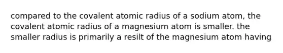 compared to the covalent atomic radius of a sodium atom, the covalent atomic radius of a magnesium atom is smaller. the smaller radius is primarily a resilt of the magnesium atom having