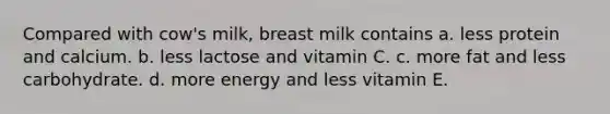 Compared with cow's milk, breast milk contains a. less protein and calcium. b. less lactose and vitamin C. c. more fat and less carbohydrate. d. more energy and less vitamin E.