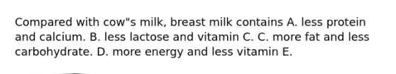 Compared with cow"s milk, breast milk contains A. less protein and calcium. B. less lactose and vitamin C. C. more fat and less carbohydrate. D. more energy and less vitamin E.