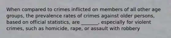 When compared to crimes inflicted on members of all other age groups, the prevalence rates of crimes against older persons, based on official statistics, are _______, especially for violent crimes, such as homicide, rape, or assault with robbery