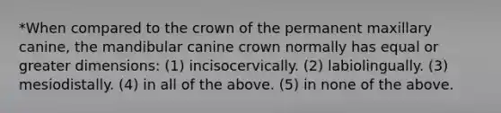 *When compared to the crown of the permanent maxillary canine, the mandibular canine crown normally has equal or greater dimensions: (1) incisocervically. (2) labiolingually. (3) mesiodistally. (4) in all of the above. (5) in none of the above.