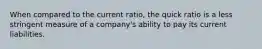 When compared to the current​ ratio, the quick ratio is a less stringent measure of a​ company's ability to pay its current liabilities.