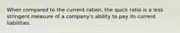 When compared to the current ration, the quick ratio is a less stringent measure of a company's ability to pay its current liabilities.