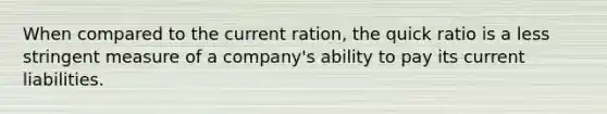 When compared to the current ration, the quick ratio is a less stringent measure of a company's ability to pay its current liabilities.