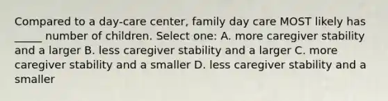 Compared to a day-care center, family day care MOST likely has _____ number of children. Select one: A. more caregiver stability and a larger B. less caregiver stability and a larger C. more caregiver stability and a smaller D. less caregiver stability and a smaller