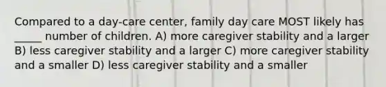 Compared to a day-care center, family day care MOST likely has _____ number of children. A) more caregiver stability and a larger B) less caregiver stability and a larger C) more caregiver stability and a smaller D) less caregiver stability and a smaller