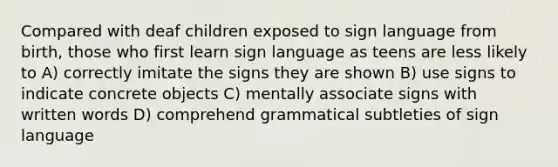 Compared with deaf children exposed to sign language from birth, those who first learn sign language as teens are less likely to A) correctly imitate the signs they are shown B) use signs to indicate concrete objects C) mentally associate signs with written words D) comprehend grammatical subtleties of sign language