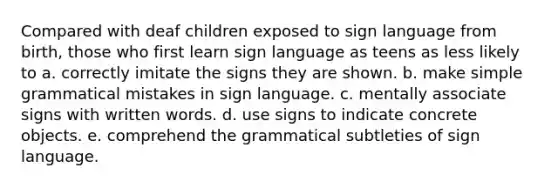 Compared with deaf children exposed to sign language from birth, those who first learn sign language as teens as less likely to a. correctly imitate the signs they are shown. b. make simple grammatical mistakes in sign language. c. mentally associate signs with written words. d. use signs to indicate concrete objects. e. comprehend the grammatical subtleties of sign language.