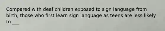 Compared with deaf children exposed to sign language from birth, those who first learn sign language as teens are less likely to ___