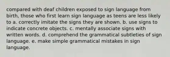 compared with deaf children exposed to sign language from birth, those who first learn sign language as teens are less likely to a. correctly imitate the signs they are shown. b. use signs to indicate concrete objects. c. mentally associate signs with written words. d. comprehend the grammatical subtleties of sign language. e. make simple grammatical mistakes in sign language.