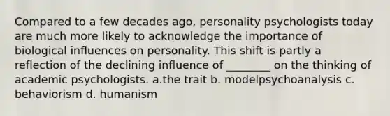 Compared to a few decades ago, personality psychologists today are much more likely to acknowledge the importance of biological influences on personality. This shift is partly a reflection of the declining influence of ________ on the thinking of academic psychologists. a.the trait b. modelpsychoanalysis c. behaviorism d. humanism