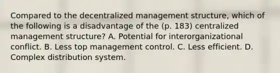 Compared to the decentralized management structure, which of the following is a disadvantage of the (p. 183) centralized management structure? A. Potential for interorganizational conflict. B. Less top management control. C. Less efficient. D. Complex distribution system.