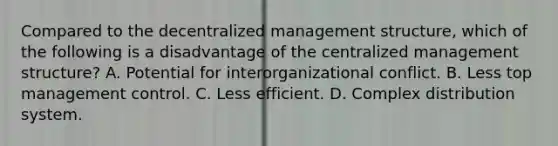 Compared to the decentralized management structure, which of the following is a disadvantage of the centralized management structure? A. Potential for interorganizational conflict. B. Less top management control. C. Less efficient. D. Complex distribution system.