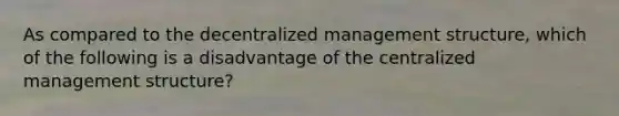 As compared to the decentralized management structure, which of the following is a disadvantage of the centralized management structure?