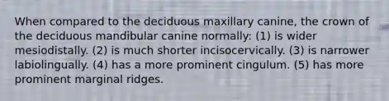 When compared to the deciduous maxillary canine, the crown of the deciduous mandibular canine normally: (1) is wider mesiodistally. (2) is much shorter incisocervically. (3) is narrower labiolingually. (4) has a more prominent cingulum. (5) has more prominent marginal ridges.