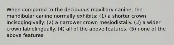 When compared to the deciduous maxillary canine, the mandibular canine normally exhibits: (1) a shorter crown incisogingivally. (2) a narrower crown mesiodistally. (3) a wider crown labiolingually. (4) all of the above features. (5) none of the above features.