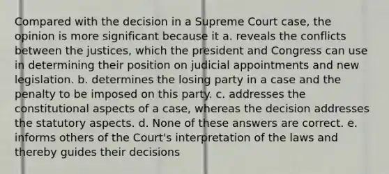 Compared with the decision in a Supreme Court case, the opinion is more significant because it a. reveals the conflicts between the justices, which the president and Congress can use in determining their position on judicial appointments and new legislation. b. determines the losing party in a case and the penalty to be imposed on this party. c. addresses the constitutional aspects of a case, whereas the decision addresses the statutory aspects. d. None of these answers are correct. e. informs others of the Court's interpretation of the laws and thereby guides their decisions