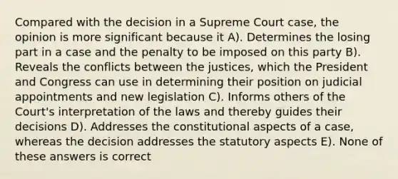 Compared with the decision in a Supreme Court case, the opinion is more significant because it A). Determines the losing part in a case and the penalty to be imposed on this party B). Reveals the conflicts between the justices, which the President and Congress can use in determining their position on judicial appointments and new legislation C). Informs others of the Court's interpretation of the laws and thereby guides their decisions D). Addresses the constitutional aspects of a case, whereas the decision addresses the statutory aspects E). None of these answers is correct