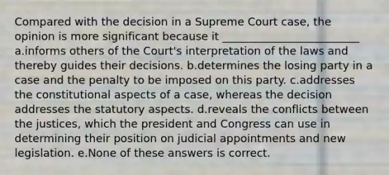 Compared with the decision in a Supreme Court case, the opinion is more significant because it _________________________ a.informs others of the Court's interpretation of the laws and thereby guides their decisions. b.determines the losing party in a case and the penalty to be imposed on this party. c.addresses the constitutional aspects of a case, whereas the decision addresses the statutory aspects. d.reveals the conflicts between the justices, which the president and Congress can use in determining their position on judicial appointments and new legislation. e.None of these answers is correct.