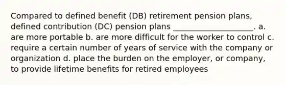 Compared to defined benefit (DB) retirement pension plans, defined contribution (DC) pension plans ____________________. a. are more portable b. are more difficult for the worker to control c. require a certain number of years of service with the company or organization d. place the burden on the employer, or company, to provide lifetime benefits for retired employees