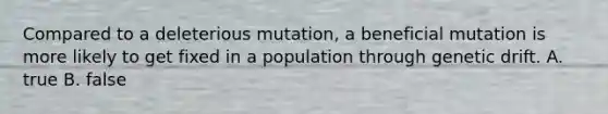 Compared to a deleterious mutation, a beneficial mutation is more likely to get fixed in a population through genetic drift. A. true B. false