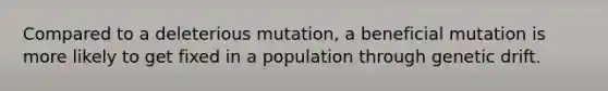 Compared to a deleterious mutation, a beneficial mutation is more likely to get fixed in a population through genetic drift.