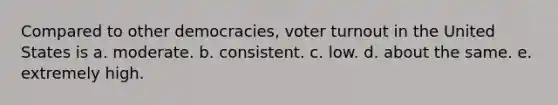 Compared to other democracies, voter turnout in the United States is a. moderate. b. consistent. c. low. d. about the same. e. extremely high.