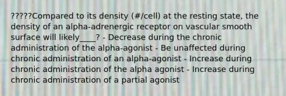 ?????Compared to its density (#/cell) at the resting state, the density of an alpha-adrenergic receptor on vascular smooth surface will likely____? - Decrease during the chronic administration of the alpha-agonist - Be unaffected during chronic administration of an alpha-agonist - Increase during chronic administration of the alpha agonist - Increase during chronic administration of a partial agonist