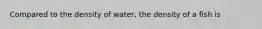 Compared to the density of water, the density of a fish is